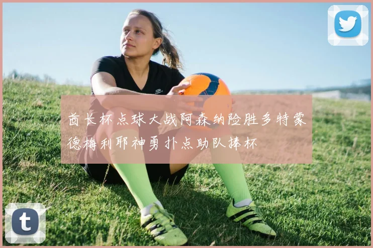 酋长杯点球大战阿森纳险胜多特蒙德梅利耶神勇扑点助队捧杯
