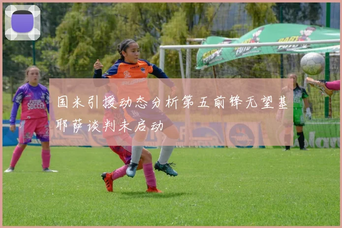 国米引援动态分析第五前锋无望基耶萨谈判未启动